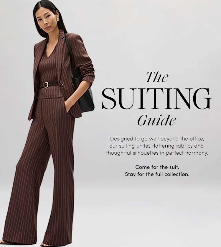Designed to go well beyond the office, our suiting unites flattering fabrics and thoughtful silhouettes in perfect harmony.Come for the suit.
Stay for the full collection.